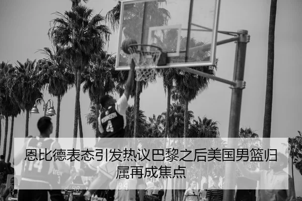 恩比德表态引发热议巴黎之后美国男篮归属再成焦点