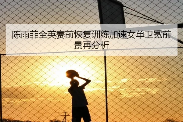 陈雨菲全英赛前恢复训练加速女单卫冕前景再分析